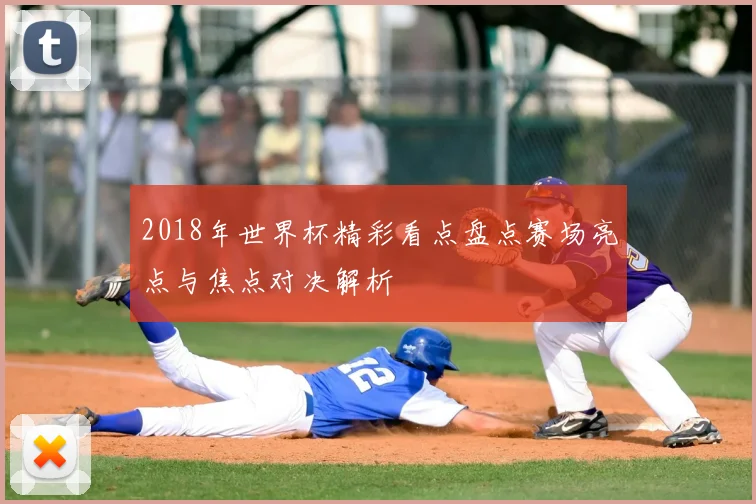 2018年世界杯精彩看点盘点赛场亮点与焦点对决解析