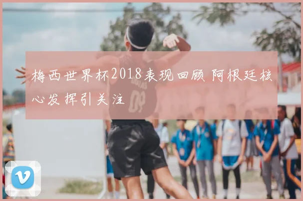 梅西世界杯2018表现回顾 阿根廷核心发挥引关注