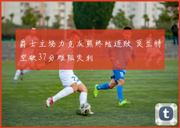 爵士主场力克灰熊终结连败 莫兰特空砍37分难阻失利