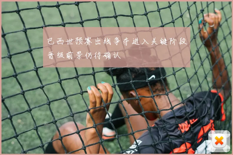 巴西世预赛出线争夺进入关键阶段晋级前景仍待确认