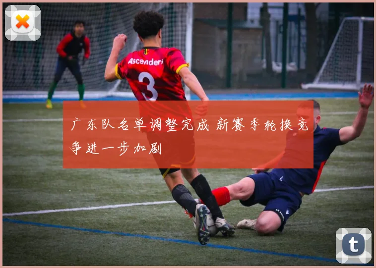广东队名单调整完成 新赛季轮换竞争进一步加剧