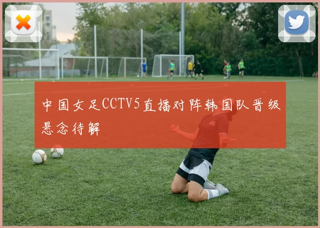 中国女足CCTV5直播对阵韩国队晋级悬念待解