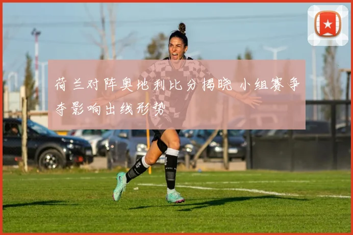 荷兰对阵奥地利比分揭晓 小组赛争夺影响出线形势