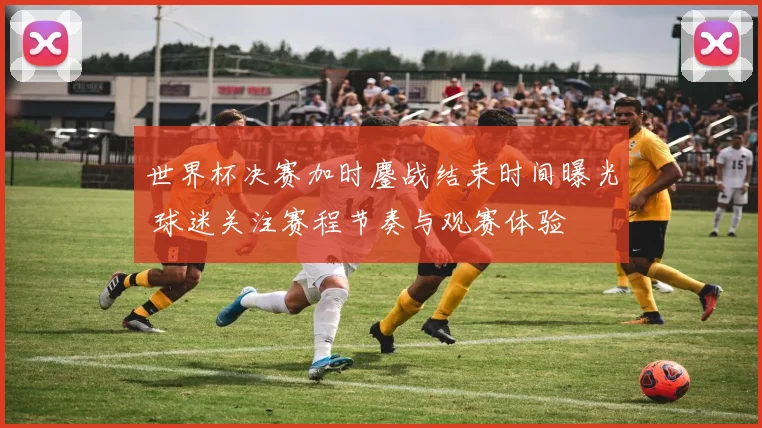 世界杯决赛加时鏖战结束时间曝光 球迷关注赛程节奏与观赛体验