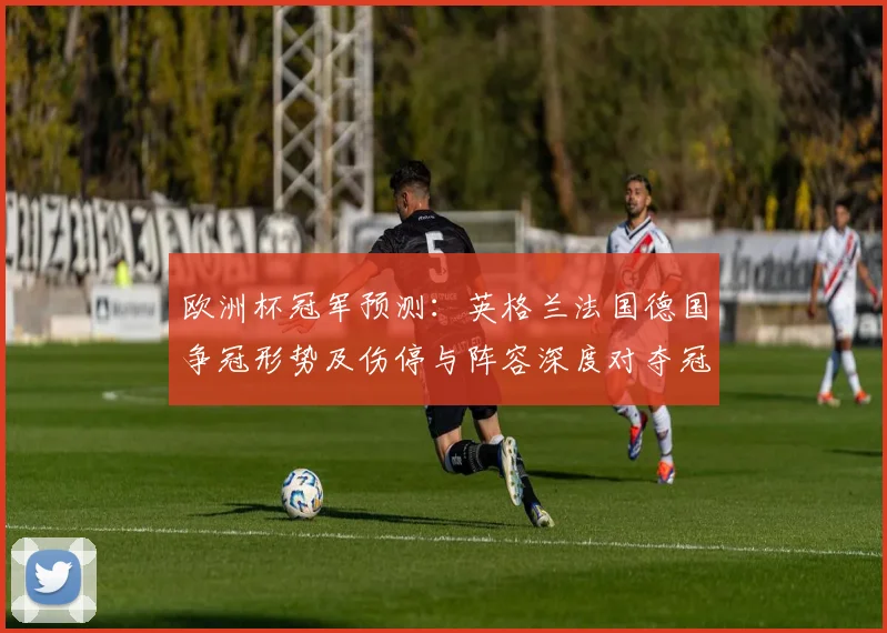 欧洲杯冠军预测:英格兰法国德国争冠形势及伤停与阵容深度对夺冠概率影响