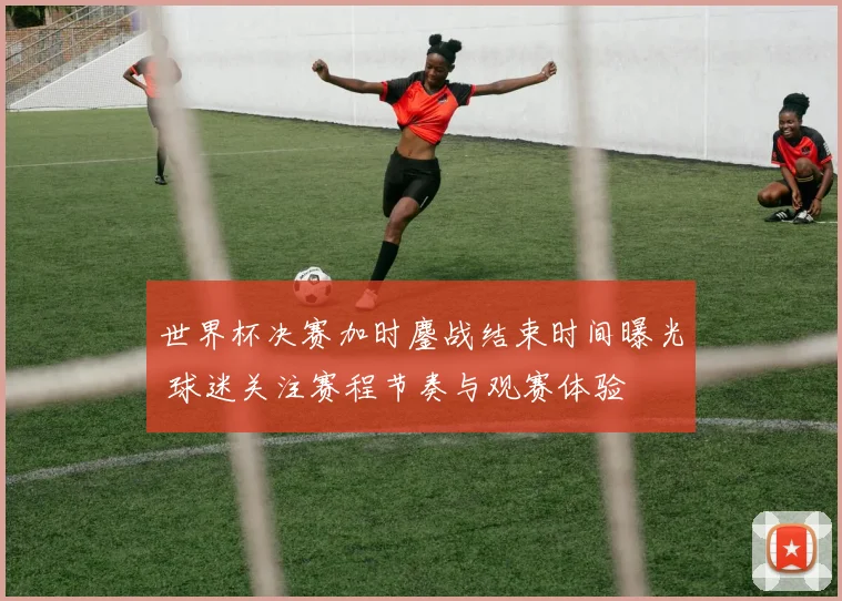 世界杯决赛加时鏖战结束时间曝光 球迷关注赛程节奏与观赛体验