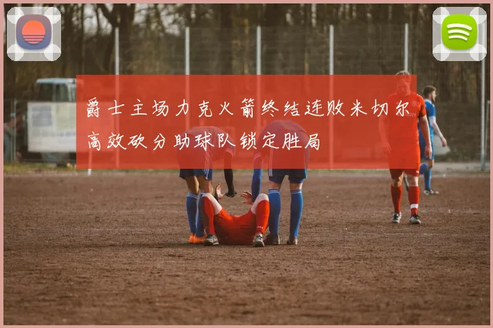 爵士主场力克火箭终结连败米切尔高效砍分助球队锁定胜局