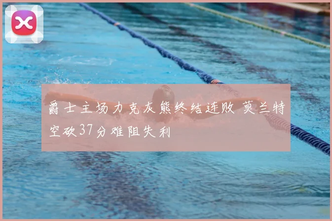 爵士主场力克灰熊终结连败 莫兰特空砍37分难阻失利