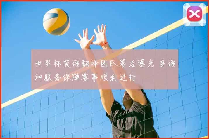 世界杯英语翻译团队幕后曝光 多语种服务保障赛事顺利进行