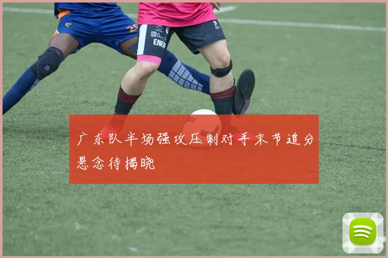 广东队半场强攻压制对手末节追分悬念待揭晓