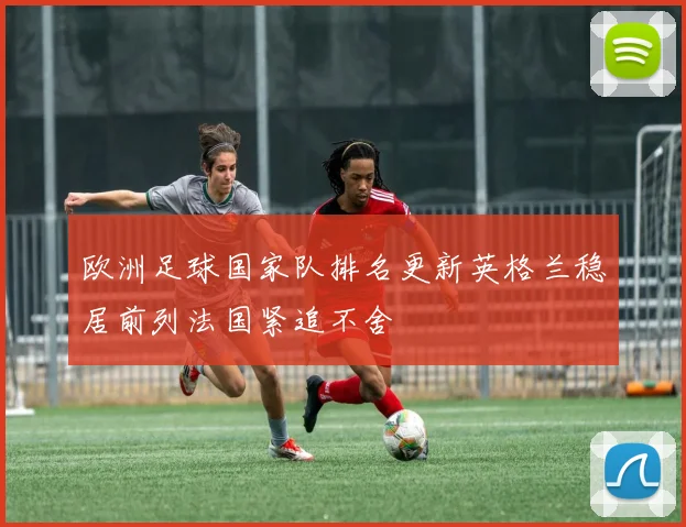 欧洲足球国家队排名更新英格兰稳居前列法国紧追不舍