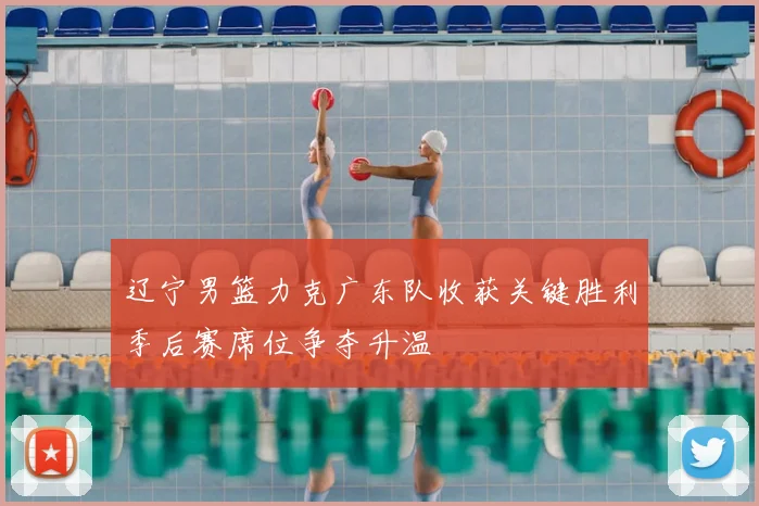 辽宁男篮力克广东队收获关键胜利季后赛席位争夺升温