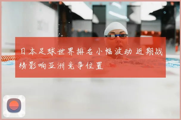 日本足球世界排名小幅波动 近期战绩影响亚洲竞争位置