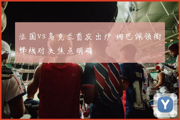 法国vs乌克兰首发出炉 姆巴佩领衔锋线对决焦点明确