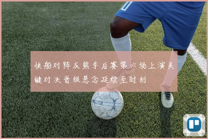 快船对阵灰熊季后赛第六场上演关键对决晋级悬念延续至时刻