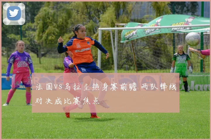 法国vs乌拉圭热身赛前瞻 两队锋线对决成比赛焦点