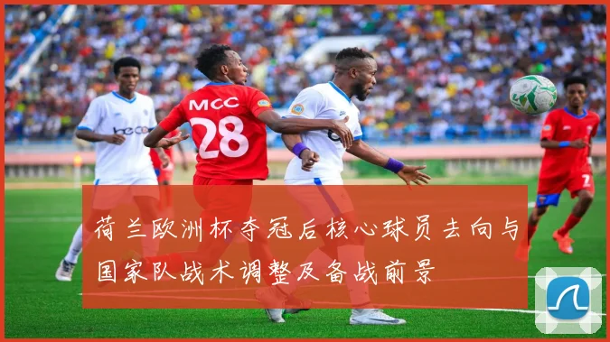 荷兰欧洲杯夺冠后核心球员去向与国家队战术调整及备战前景