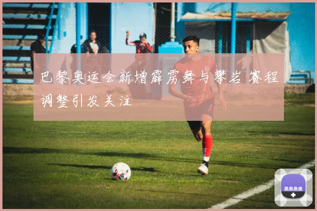 巴黎奥运会新增霹雳舞与攀岩 赛程调整引发关注