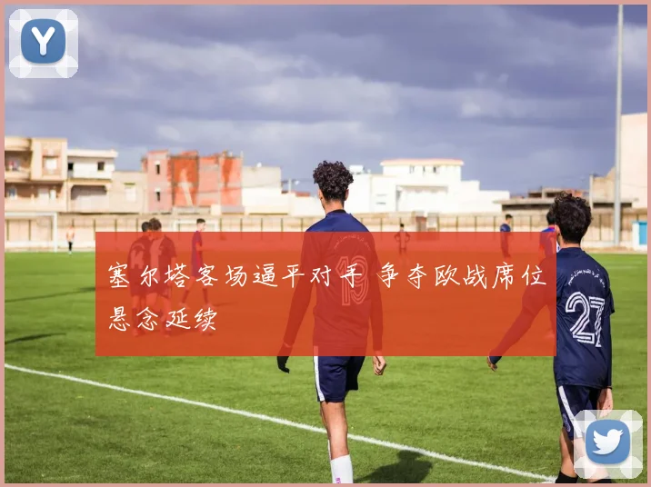 塞尔塔客场逼平对手 争夺欧战席位悬念延续