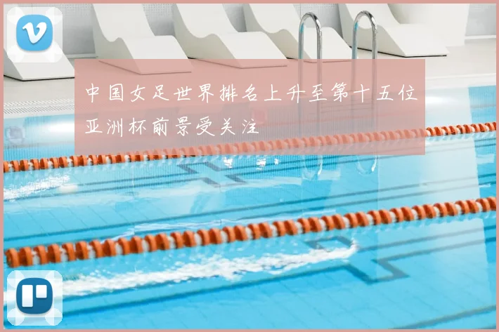 中国女足世界排名上升至第十五位亚洲杯前景受关注