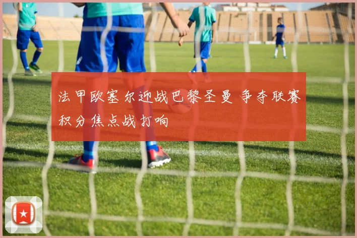 法甲欧塞尔迎战巴黎圣曼 争夺联赛积分焦点战打响