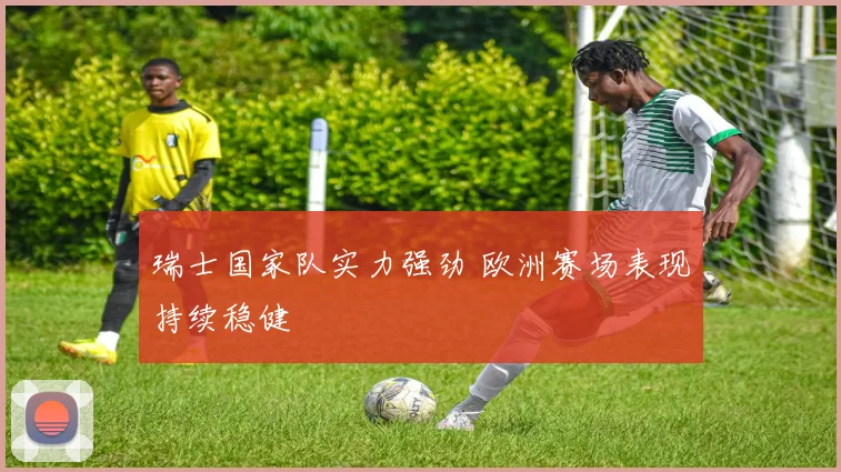 瑞士国家队实力强劲 欧洲赛场表现持续稳健