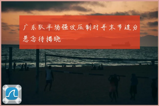 广东队半场强攻压制对手末节追分悬念待揭晓