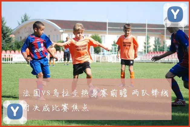 法国vs乌拉圭热身赛前瞻 两队锋线对决成比赛焦点