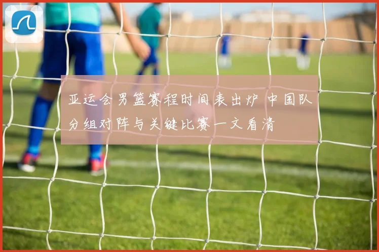 亚运会男篮赛程时间表出炉 中国队分组对阵与关键比赛一文看清