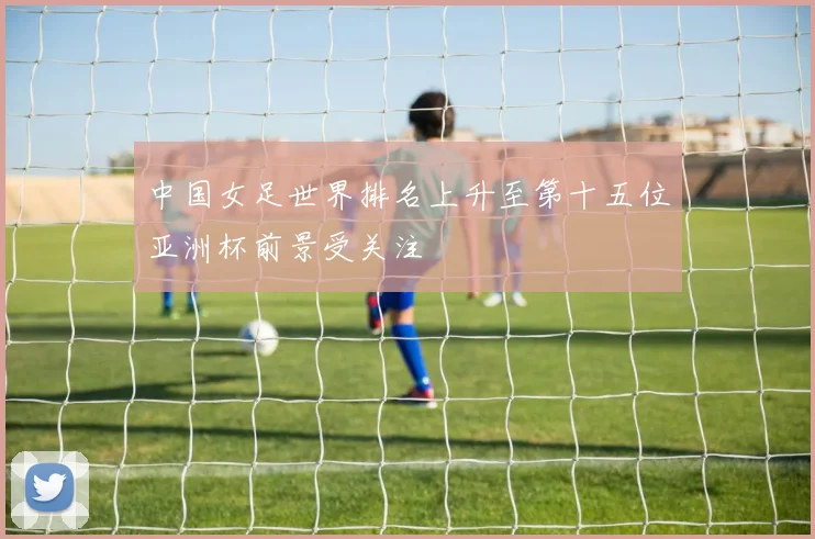 中国女足世界排名上升至第十五位亚洲杯前景受关注